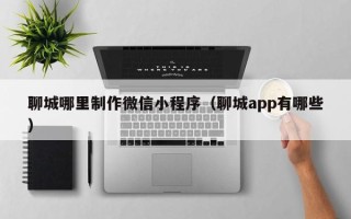 黄骅聊城哪里制作微信小程序（聊城app有哪些）