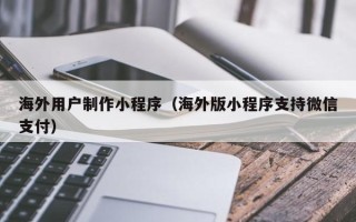 黄骅海外用户制作小程序（海外版小程序支持微信支付）